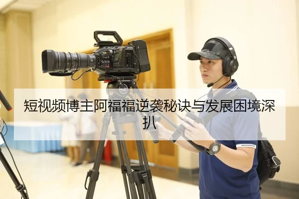 短视频博主阿福福逆袭秘诀与发展困境深扒